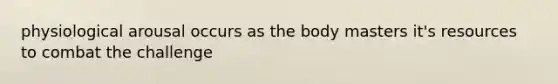 physiological arousal occurs as the body masters it's resources to combat the challenge