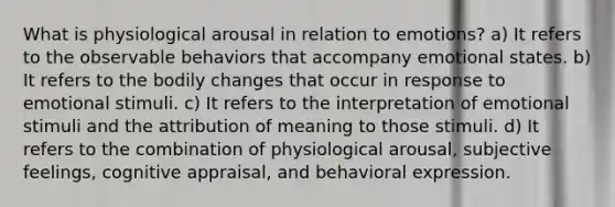 What is physiological arousal in relation to emotions? a) It refers to the observable behaviors that accompany emotional states. b) It refers to the bodily changes that occur in response to emotional stimuli. c) It refers to the interpretation of emotional stimuli and the attribution of meaning to those stimuli. d) It refers to the combination of physiological arousal, subjective feelings, cognitive appraisal, and behavioral expression.