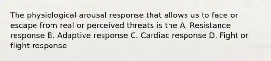 The physiological arousal response that allows us to face or escape from real or perceived threats is the A. Resistance response B. Adaptive response C. Cardiac response D. Fight or flight response