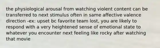 the physiological arousal from watching violent content can be transferred to next stimulus often in same affective valence direction -ex: upset bc favorite team lost, you are likely to respond with a very heightened sense of emotional state to whatever you encounter next feeling like rocky after watching that movie