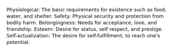 Physiological: The basic requirements for existence such as food, water, and shelter. Safety: Physical security and protection from bodily harm. Belongingness: Needs for acceptance, love, and friendship. Esteem: Desire for status, self respect, and prestige. Self-actualization: The desire for self-fulfillment, to reach one's potential.