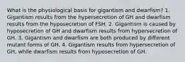 What is the physiological basis for gigantism and dwarfism? 1. Gigantism results from the hypersecretion of GH and dwarfism results from the hyposecretion of FSH. 2. Gigantism is caused by hyposecretion of GH and dwarfism results from hypersecretion of GH. 3. Gigantism and dwarfism are both produced by different mutant forms of GH. 4. Gigantism results from hypersecretion of GH, while dwarfism results from hyposecretion of GH.