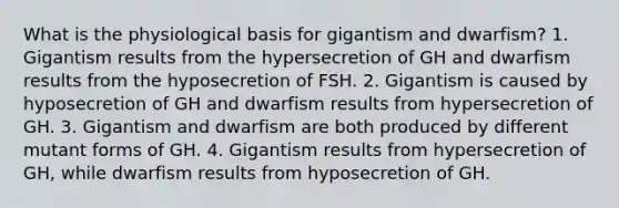 What is the physiological basis for gigantism and dwarfism? 1. Gigantism results from the hypersecretion of GH and dwarfism results from the hyposecretion of FSH. 2. Gigantism is caused by hyposecretion of GH and dwarfism results from hypersecretion of GH. 3. Gigantism and dwarfism are both produced by different mutant forms of GH. 4. Gigantism results from hypersecretion of GH, while dwarfism results from hyposecretion of GH.