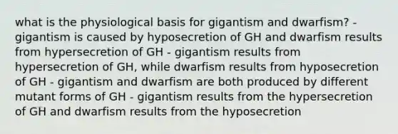 what is the physiological basis for gigantism and dwarfism? - gigantism is caused by hyposecretion of GH and dwarfism results from hypersecretion of GH - gigantism results from hypersecretion of GH, while dwarfism results from hyposecretion of GH - gigantism and dwarfism are both produced by different mutant forms of GH - gigantism results from the hypersecretion of GH and dwarfism results from the hyposecretion