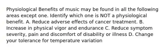 Physiological Benefits of music may be found in all the following areas except one. Identify which one is NOT a physiological benefit. A. Reduce adverse effects of cancer treatment. B. Increase in physical vigor and endurance C. Reduce symptom severity, pain and discomfort of disability or illness D. Change your tolerance for temperature variation