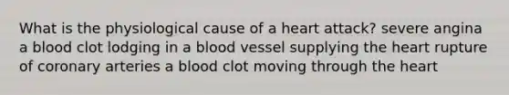 What is the physiological cause of a heart attack? severe angina a blood clot lodging in a blood vessel supplying <a href='https://www.questionai.com/knowledge/kya8ocqc6o-the-heart' class='anchor-knowledge'>the heart</a> rupture of coronary arteries a blood clot moving through the heart