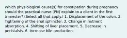 Which physiological cause(s) for constipation during pregnancy should the practical nurse (PN) explain to a client in the first trimester? (Select all that apply.) 1. Displacement of the colon. 2. Tightening of the anal sphincter. 3. Change in nutrient absorption. 4. Shifting of liver placement. 5. Decrease in peristalsis. 6. Increase bile production.