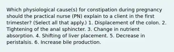 Which physiological cause(s) for constipation during pregnancy should the practical nurse (PN) explain to a client in the first trimester? (Select all that apply.) 1. Displacement of the colon. 2. Tightening of the anal sphincter. 3. Change in nutrient absorption. 4. Shifting of liver placement. 5. Decrease in peristalsis. 6. Increase bile production.