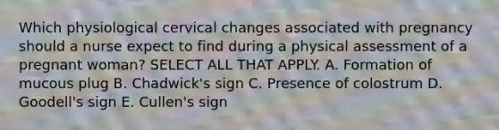 Which physiological cervical changes associated with pregnancy should a nurse expect to find during a physical assessment of a pregnant woman? SELECT ALL THAT APPLY. A. Formation of mucous plug B. Chadwick's sign C. Presence of colostrum D. Goodell's sign E. Cullen's sign