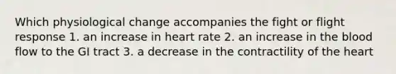 Which physiological change accompanies the fight or flight response 1. an increase in heart rate 2. an increase in the blood flow to the GI tract 3. a decrease in the contractility of the heart