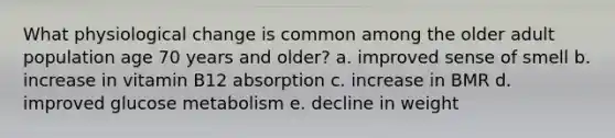 What physiological change is common among the older adult population age 70 years and older? a. improved sense of smell b. increase in vitamin B12 absorption c. increase in BMR d. improved glucose metabolism e. decline in weight