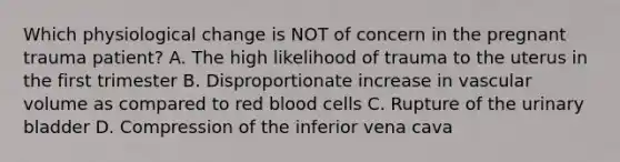 Which physiological change is NOT of concern in the pregnant trauma​ patient? A. The high likelihood of trauma to the uterus in the first trimester B. Disproportionate increase in vascular volume as compared to red blood cells C. Rupture of the urinary bladder D. Compression of the inferior vena cava