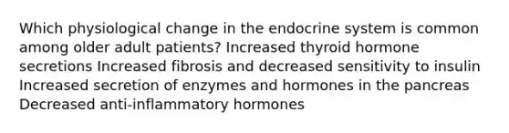 Which physiological change in the endocrine system is common among older adult patients? Increased thyroid hormone secretions Increased fibrosis and decreased sensitivity to insulin Increased secretion of enzymes and hormones in the pancreas Decreased anti-inflammatory hormones