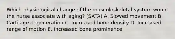 Which physiological change of the musculoskeletal system would the nurse associate with aging? (SATA) A. Slowed movement B. Cartilage degeneration C. Increased bone density D. Increased range of motion E. Increased bone prominence