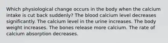 Which physiological change occurs in the body when the calcium intake is cut back suddenly? The blood calcium level decreases significantly. The calcium level in the urine increases. The body weight increases. The bones release more calcium. The rate of calcium absorption decreases.