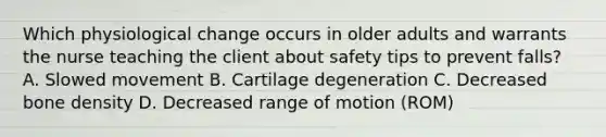 Which physiological change occurs in older adults and warrants the nurse teaching the client about safety tips to prevent falls? A. Slowed movement B. Cartilage degeneration C. Decreased bone density D. Decreased range of motion (ROM)