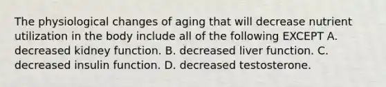 The physiological changes of aging that will decrease nutrient utilization in the body include all of the following EXCEPT A. decreased kidney function. B. decreased liver function. C. decreased insulin function. D. decreased testosterone.