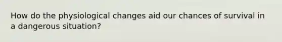 How do the physiological changes aid our chances of survival in a dangerous situation?