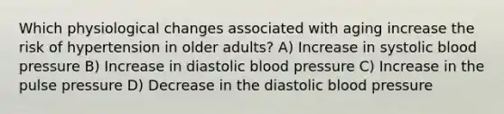 Which physiological changes associated with aging increase the risk of hypertension in older adults? A) Increase in systolic blood pressure B) Increase in diastolic blood pressure C) Increase in the pulse pressure D) Decrease in the diastolic blood pressure