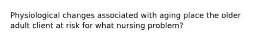 Physiological changes associated with aging place the older adult client at risk for what nursing problem?