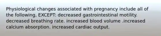 Physiological changes associated with pregnancy include all of the following, EXCEPT: decreased gastrointestinal motility. decreased breathing rate. increased blood volume .increased calcium absorption. increased cardiac output.