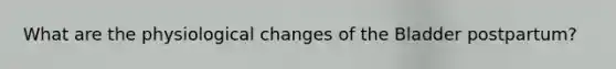 What are the physiological changes of the Bladder postpartum?