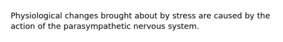 Physiological changes brought about by stress are caused by the action of the parasympathetic nervous system.