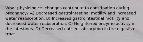 What physiological changes contribute to constipation during pregnancy? A) Decreased gastrointestinal motility and increased water reabsorption. B) Increased gastrointestinal motility and decreased water reabsorption. C) Heightened enzyme activity in the intestines. D) Decreased nutrient absorption in the digestive tract.