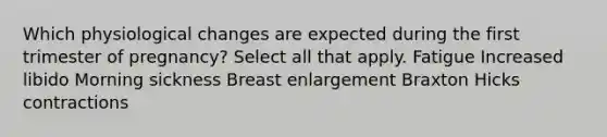 Which physiological changes are expected during the first trimester of pregnancy? Select all that apply. Fatigue Increased libido Morning sickness Breast enlargement Braxton Hicks contractions