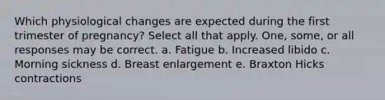 Which physiological changes are expected during the first trimester of pregnancy? Select all that apply. One, some, or all responses may be correct. a. Fatigue b. Increased libido c. Morning sickness d. Breast enlargement e. Braxton Hicks contractions