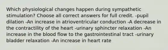 Which physiological changes happen during sympathetic stimulation? Choose all correct answers for full credit. -pupil dilation -An increase in atrioventricular conduction -A decrease in the contractility of the heart -urinary sphincter relaxation -An increase in the blood flow to the gastrointestinal tract -urinary bladder relaxation -An increase in heart rate