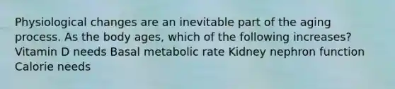 Physiological changes are an inevitable part of the aging process. As the body ages, which of the following increases? Vitamin D needs Basal metabolic rate Kidney nephron function Calorie needs