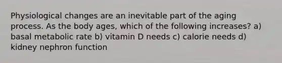 Physiological changes are an inevitable part of the aging process. As the body ages, which of the following increases? a) basal metabolic rate b) vitamin D needs c) calorie needs d) kidney nephron function