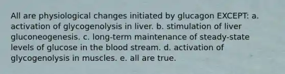 All are physiological changes initiated by glucagon EXCEPT: a. activation of glycogenolysis in liver. b. stimulation of liver gluconeogenesis. c. long-term maintenance of steady-state levels of glucose in the blood stream. d. activation of glycogenolysis in muscles. e. all are true.