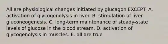 All are physiological changes initiated by glucagon EXCEPT: A. activation of glycogenolysis in liver. B. stimulation of liver gluconeogenesis. C. long-term maintenance of steady-state levels of glucose in the blood stream. D. activation of glycogenolysis in muscles. E. all are true