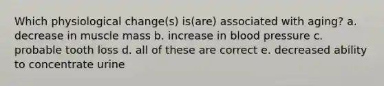 Which physiological change(s) is(are) associated with aging? a. decrease in muscle mass b. increase in blood pressure c. probable tooth loss d. all of these are correct e. decreased ability to concentrate urine