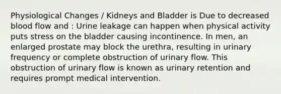 Physiological Changes / Kidneys and Bladder is Due to decreased blood flow and : Urine leakage can happen when physical activity puts stress on the bladder causing incontinence. In men, an enlarged prostate may block the urethra, resulting in urinary frequency or complete obstruction of urinary flow. This obstruction of urinary flow is known as urinary retention and requires prompt medical intervention.