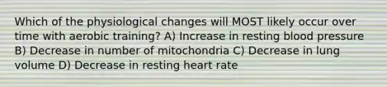 Which of the physiological changes will MOST likely occur over time with aerobic training? A) Increase in resting <a href='https://www.questionai.com/knowledge/kD0HacyPBr-blood-pressure' class='anchor-knowledge'>blood pressure</a> B) Decrease in number of mitochondria C) Decrease in lung volume D) Decrease in resting heart rate