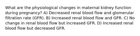 What are the physiological changes in maternal kidney function during pregnancy? A) Decreased renal blood flow and glomerular filtration rate (GFR). B) Increased renal blood flow and GFR. C) No change in renal blood flow but increased GFR. D) Increased renal blood flow but decreased GFR.