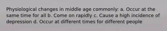 Physiological changes in middle age commonly: a. Occur at the same time for all b. Come on rapidly c. Cause a high incidence of depression d. Occur at different times for different people