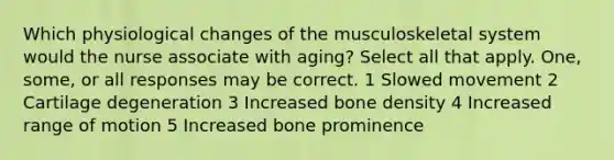 Which physiological changes of the musculoskeletal system would the nurse associate with aging? Select all that apply. One, some, or all responses may be correct. 1 Slowed movement 2 Cartilage degeneration 3 Increased bone density 4 Increased range of motion 5 Increased bone prominence