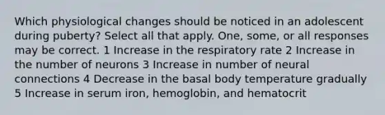 Which physiological changes should be noticed in an adolescent during puberty? Select all that apply. One, some, or all responses may be correct. 1 Increase in the respiratory rate 2 Increase in the number of neurons 3 Increase in number of neural connections 4 Decrease in the basal body temperature gradually 5 Increase in serum iron, hemoglobin, and hematocrit