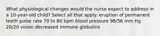 What physiological changes would the nurse expect to address in a 10-year-old child? Select all that apply. eruption of permanent teeth pulse rate 70 to 80 bpm blood pressure 98/56 mm Hg 20/20 vision decreased immune globulins