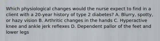 Which physiological changes would the nurse expect to find in a client with a 20-year history of type 2 diabetes? A. Blurry, spotty, or hazy vision B. Arthritic changes in the hands C. Hyperactive knee and ankle jerk reflexes D. Dependent pallor of the feet and lower legs