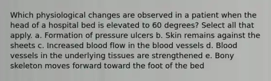 Which physiological changes are observed in a patient when the head of a hospital bed is elevated to 60 degrees? Select all that apply. a. Formation of pressure ulcers b. Skin remains against the sheets c. Increased blood flow in the blood vessels d. Blood vessels in the underlying tissues are strengthened e. Bony skeleton moves forward toward the foot of the bed