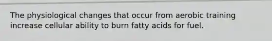 The physiological changes that occur from aerobic training increase cellular ability to burn fatty acids for fuel.