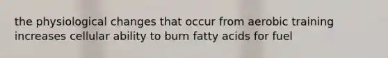 the physiological changes that occur from aerobic training increases cellular ability to burn fatty acids for fuel