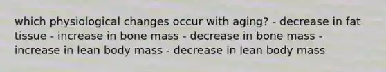 which physiological changes occur with aging? - decrease in fat tissue - increase in bone mass - decrease in bone mass - increase in lean body mass - decrease in lean body mass