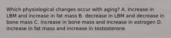 Which physiological changes occur with aging? A. Increase in LBM and increase in fat mass B. decrease in LBM and decrease in bone mass C. increase in bone mass and increase in estrogen D. increase in fat mass and increase in testosterone