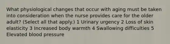 What physiological changes that occur with aging must be taken into consideration when the nurse provides care for the older adult? (Select all that apply.) 1 Urinary urgency 2 Loss of skin elasticity 3 Increased body warmth 4 Swallowing difficulties 5 Elevated blood pressure